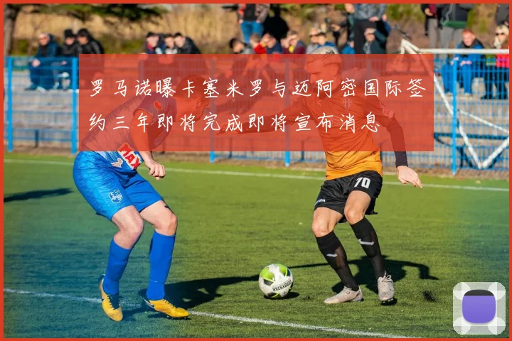 罗马诺曝卡塞米罗与迈阿密国际签约三年即将完成即将宣布消息