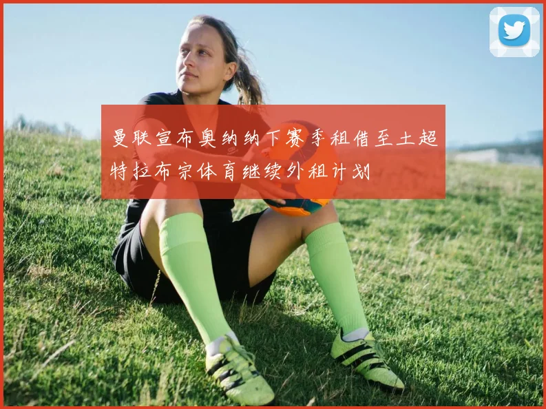 曼联宣布奥纳纳下赛季租借至土超特拉布宗体育继续外租计划
