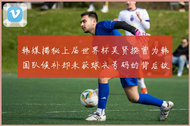 韩媒揭秘上届世界杯吴贤揆曾为韩国队候补却未获球衣号码的背后故事