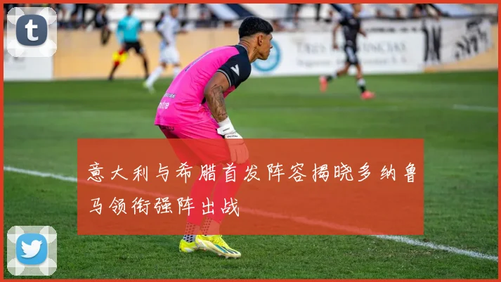 意大利与希腊首发阵容揭晓多纳鲁马领衔强阵出战