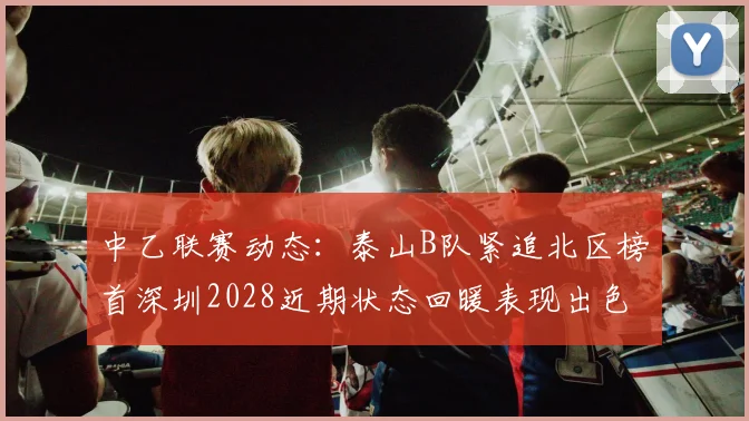 中乙联赛动态：泰山B队紧追北区榜首深圳2028近期状态回暖表现出色