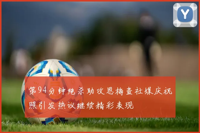 第94分钟绝杀助攻恩梅查社媒庆祝照引发热议继续精彩表现