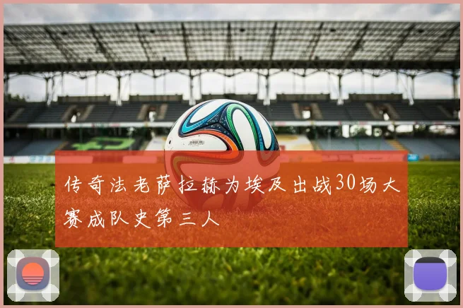 传奇法老萨拉赫为埃及出战30场大赛成队史第三人