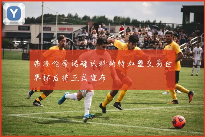 弗洛伦蒂诺确认科纳特加盟交易世界杯后将正式宣布