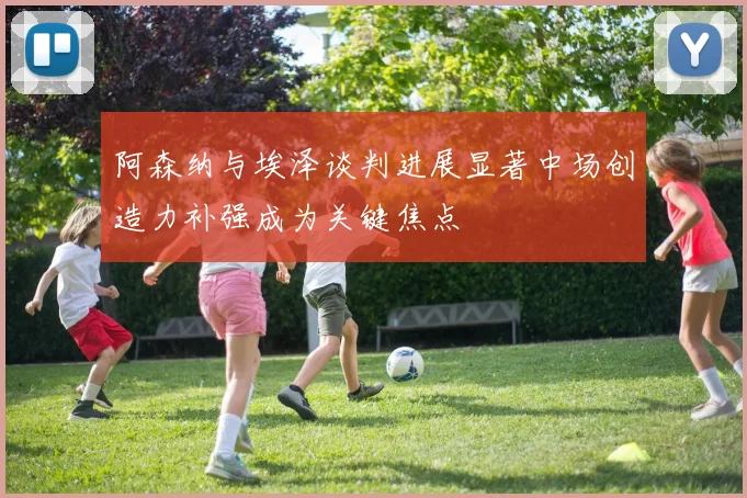 阿森纳与埃泽谈判进展显著中场创造力补强成为关键焦点