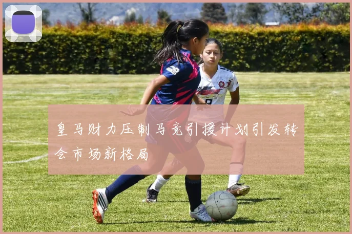 皇马财力压制马竞引援计划引发转会市场新格局