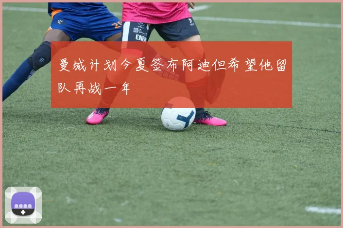 曼城计划今夏签布阿迪但希望他留队再战一年