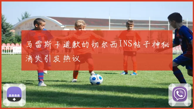 马雷斯卡道歉的切尔西INS帖子神秘消失引发热议