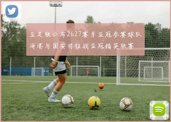 亚足联公布2627赛季亚冠参赛球队海港与国安将征战亚冠精英联赛
