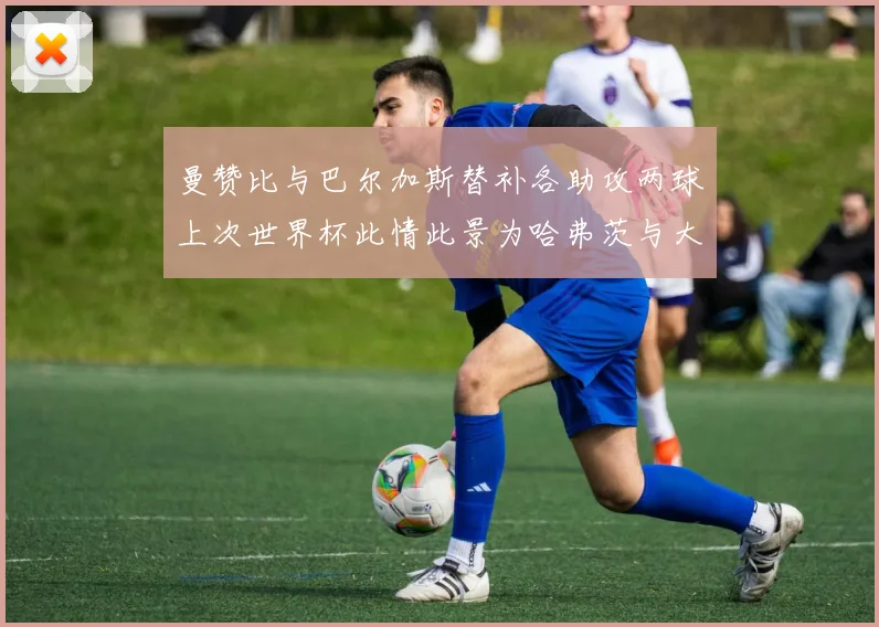 曼赞比与巴尔加斯替补各助攻两球上次世界杯此情此景为哈弗茨与大菲尔