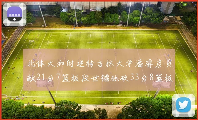 北体大加时逆转吉林大学潘睿彦贡献21分7篮板段世镭独砍33分8篮板表现抢眼