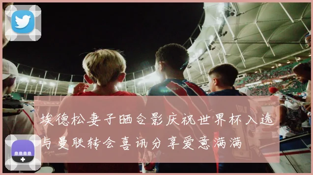 埃德松妻子晒合影庆祝世界杯入选与曼联转会喜讯分享爱意满满