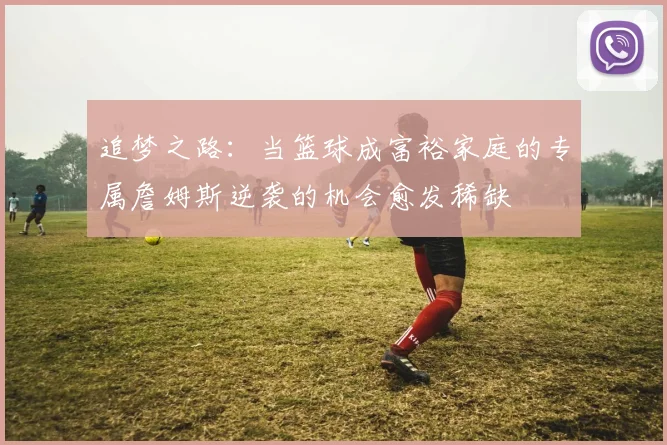 追梦之路：当篮球成富裕家庭的专属詹姆斯逆袭的机会愈发稀缺
