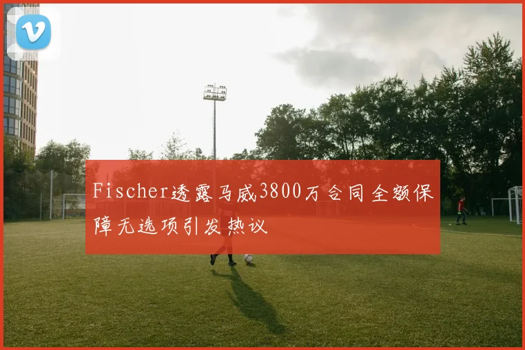 Fischer透露马威3800万合同全额保障无选项引发热议