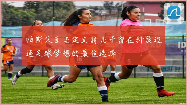 帕斯父亲坚定支持儿子留在科莫追逐足球梦想的最佳选择