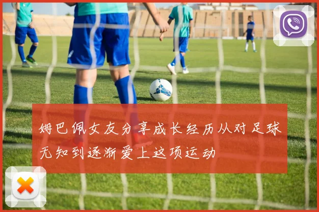 姆巴佩女友分享成长经历从对足球无知到逐渐爱上这项运动
