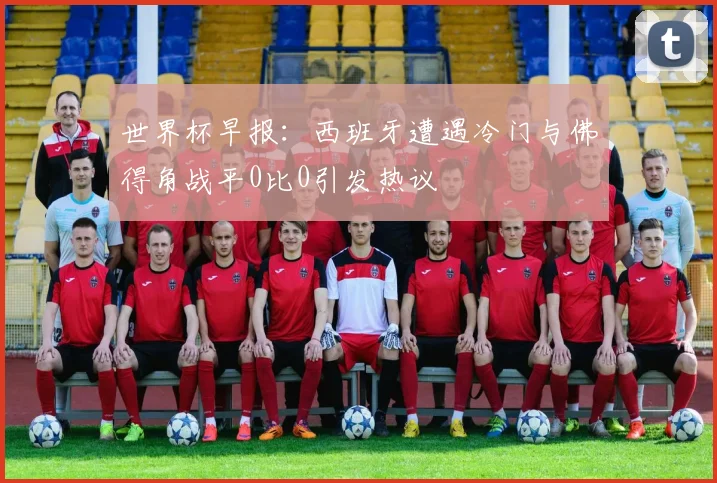 世界杯早报：西班牙遭遇冷门与佛得角战平0比0引发热议