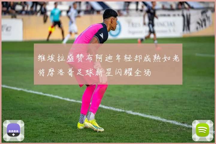 维埃拉盛赞布阿迪年轻却成熟如老将摩洛哥足球新星闪耀全场
