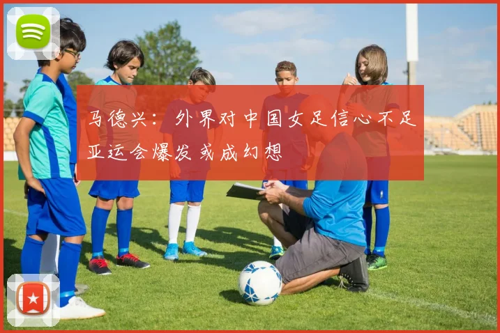 马德兴：外界对中国女足信心不足亚运会爆发或成幻想