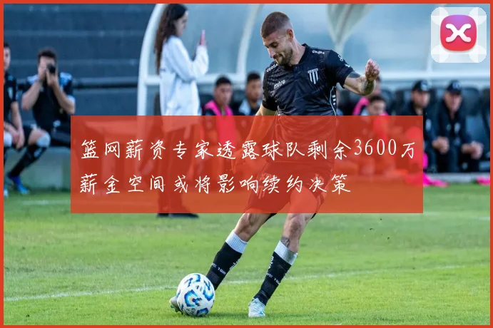 篮网薪资专家透露球队剩余3600万薪金空间或将影响续约决策
